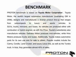 BENCHMARK
PROTON benchmark is based on Toyota Motor Corporation . Toyota
Motor, the world's largest automotive manufacturer (overtaking GM in
2008), designs and manufactures a diverse product line-up that ranges
from    subcompacts       to    luxury    and     sports    vehicles     to
SUVs, trucks, minivans, and buses. Its vehicles are produced either with
combustion or hybrid engines, as with the Prius. Toyota's subsidiaries also
manufacture vehicles: Daihatsu Motor produces mini-vehicles, while Hino
Motors produces trucks and buses. Additionally, Toyota makes automotive
parts for its own use and for sale to others. Popular models include the
Camry, Corolla, Land Cruiser, and luxury Lexus line, as well as the Tundra
truck. In Asia, they generates almost 40% of sales.
 