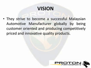 VISION
• They strive to become a successful Malaysian
  Automotive Manufacturer globally by being
  customer oriented and producing competitively
  priced and innovative quality products.
 