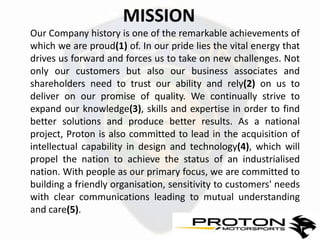 MISSION
Our Company history is one of the remarkable achievements of
which we are proud(1) of. In our pride lies the vital energy that
drives us forward and forces us to take on new challenges. Not
only our customers but also our business associates and
shareholders need to trust our ability and rely(2) on us to
deliver on our promise of quality. We continually strive to
expand our knowledge(3), skills and expertise in order to find
better solutions and produce better results. As a national
project, Proton is also committed to lead in the acquisition of
intellectual capability in design and technology(4), which will
propel the nation to achieve the status of an industrialised
nation. With people as our primary focus, we are committed to
building a friendly organisation, sensitivity to customers' needs
with clear communications leading to mutual understanding
and care(5).
 