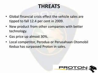 THREATS
• Global financial crisis effect the vehicle sales are
  tipped to fall 12.4 per cent in 2009.
• New product from other companies with better
  technology.
• Gas price up almost 30%.
• Local competitor, Perodua or Perusahaan Otomobil
  Kedua has surpassed Proton in sales.
 