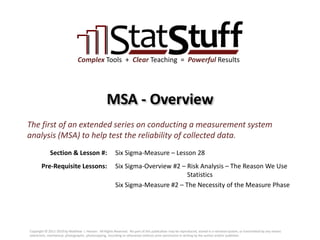Section & Lesson #:
Pre-Requisite Lessons:
Complex Tools + Clear Teaching = Powerful Results
MSA - Overview
Six Sigma-Measure – Lesson 28
The first of an extended series on conducting a measurement system
analysis (MSA) to help test the reliability of collected data.
Six Sigma-Overview #2 – Risk Analysis – The Reason We Use
Statistics
Six Sigma-Measure #2 – The Necessity of the Measure Phase
Copyright © 2011-2019 by Matthew J. Hansen. All Rights Reserved. No part of this publication may be reproduced, stored in a retrieval system, or transmitted by any means
(electronic, mechanical, photographic, photocopying, recording or otherwise) without prior permission in writing by the author and/or publisher.
 