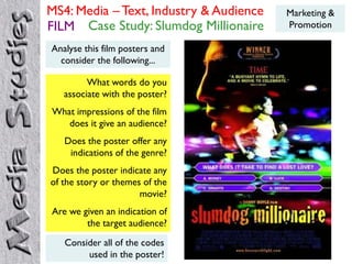 MS4: Media – Text, Industry & Audience   Marketing &
FILM Case Study: Slumdog Millionaire     Promotion

Analyse this film posters and
  consider the following...

         What words do you
   associate with the poster?
What impressions of the film
   does it give an audience?
   Does the poster offer any
    indications of the genre?
Does the poster indicate any
of the story or themes of the
                      movie?
Are we given an indication of
        the target audience?
   Consider all of the codes
        used in the poster!
 