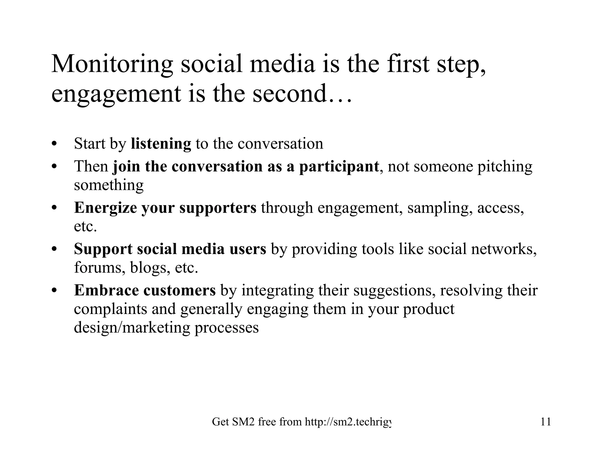 Monitoring social media is the first step, engagement is the second… Start by  listening  to the conversation Then  join the conversation as a participant , not someone pitching something Energize your supporters  through engagement, sampling, access, etc. Support social media users  by providing tools like social networks, forums, blogs, etc. Embrace customers  by integrating their suggestions, resolving their complaints and generally engaging them in your product design/marketing processes 