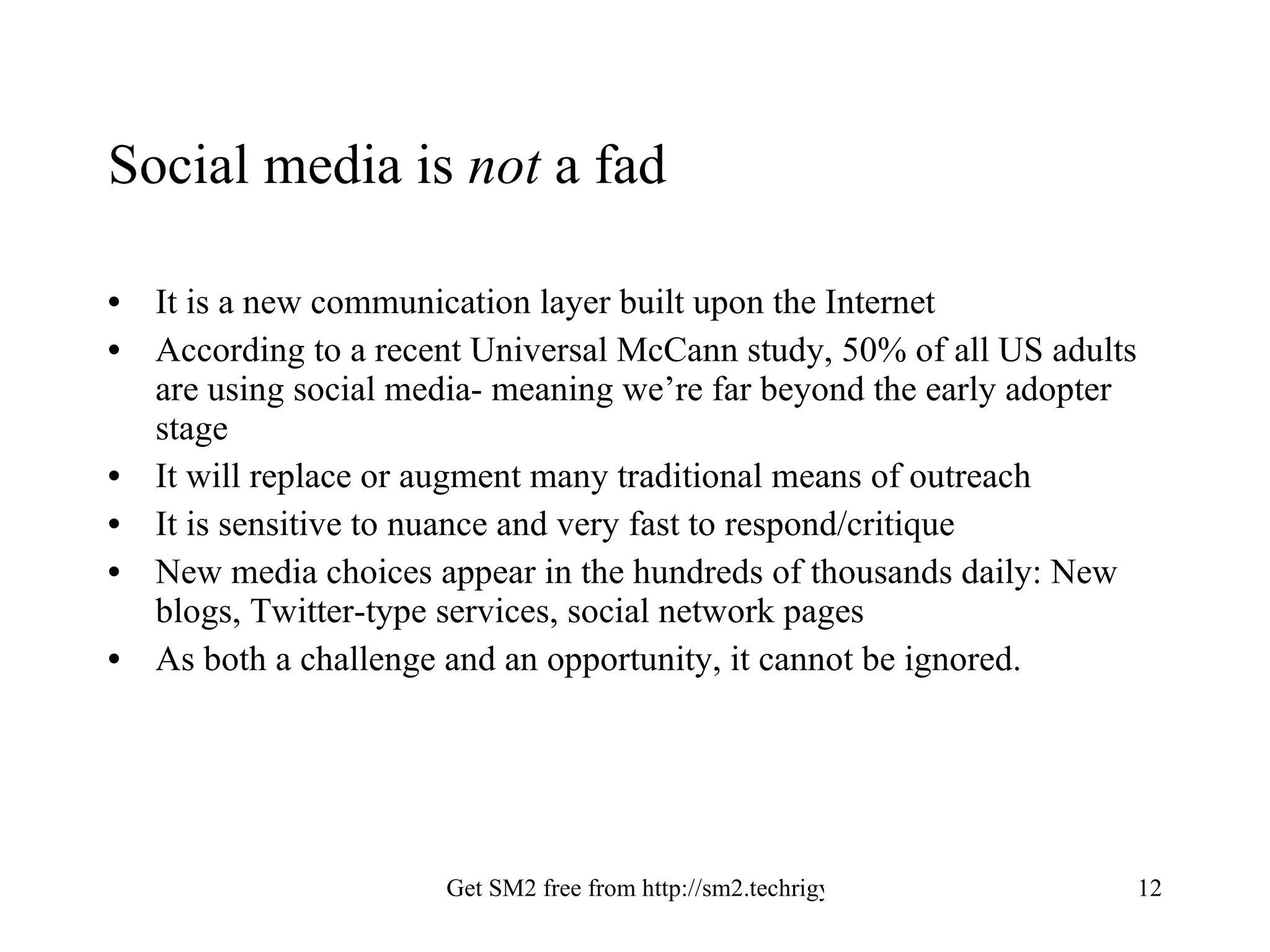 Social media is  not  a fad It is a new communication layer built upon the Internet According to a recent Universal McCann study, 50% of all US adults are using social media- meaning we’re far beyond the early adopter stage It will replace or augment many traditional means of outreach It is sensitive to nuance and very fast to respond/critique New media choices appear in the hundreds of thousands daily: New blogs, Twitter-type services, social network pages As both a challenge and an opportunity, it cannot be ignored. 
