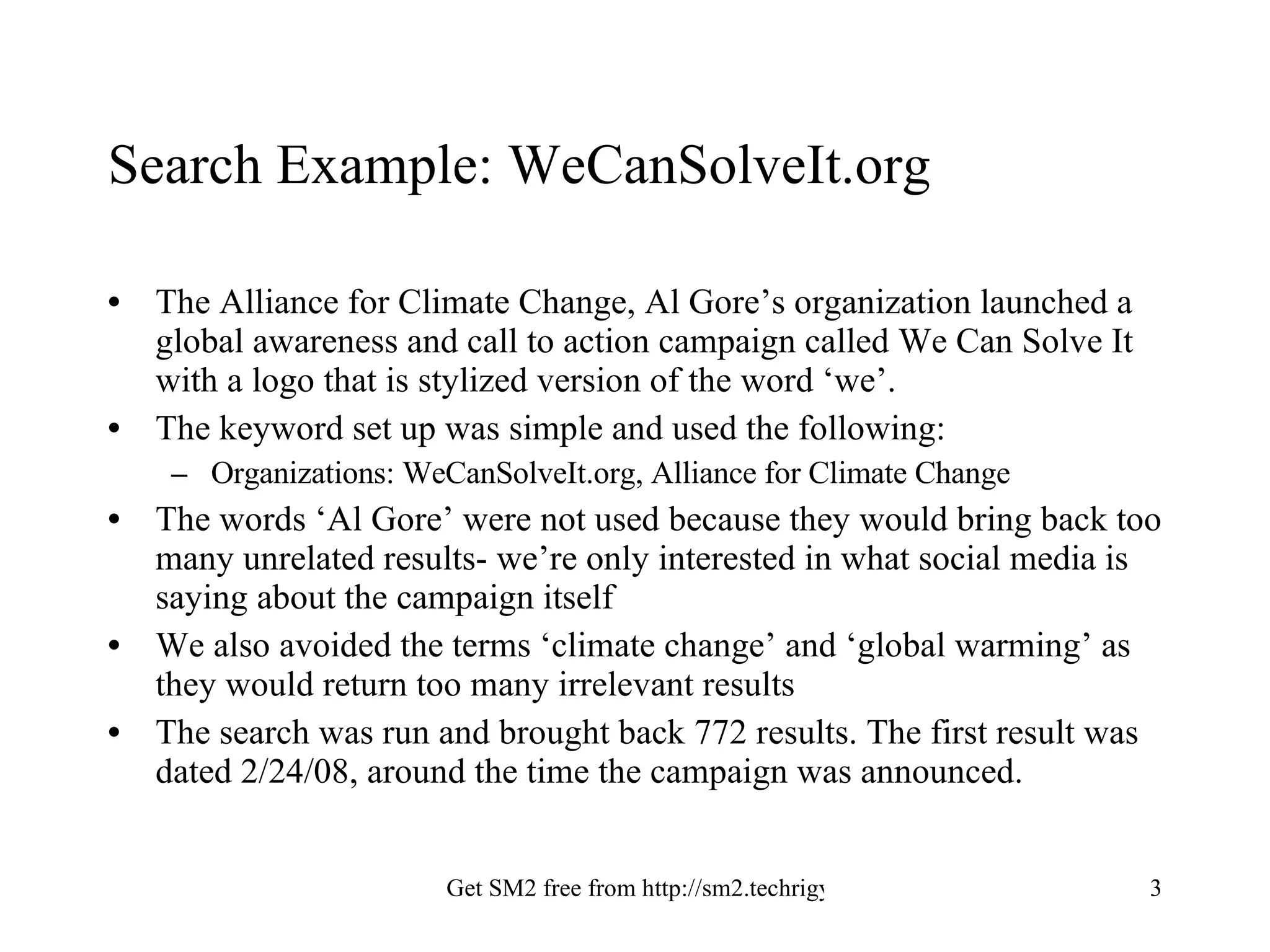 Search Example: WeCanSolveIt.org The Alliance for Climate Change, Al Gore’s organization launched a global awareness and call to action campaign called We Can Solve It with a logo that is stylized version of the word ‘we’. The keyword set up was simple and used the following: Organizations: WeCanSolveIt.org, Alliance for Climate Change The words ‘Al Gore’ were not used because they would bring back too many unrelated results- we’re only interested in what social media is saying about the campaign itself We also avoided the terms ‘climate change’ and ‘global warming’ as they would return too many irrelevant results The search was run and brought back 772 results. The first result was dated 2/24/08, around the time the campaign was announced. 