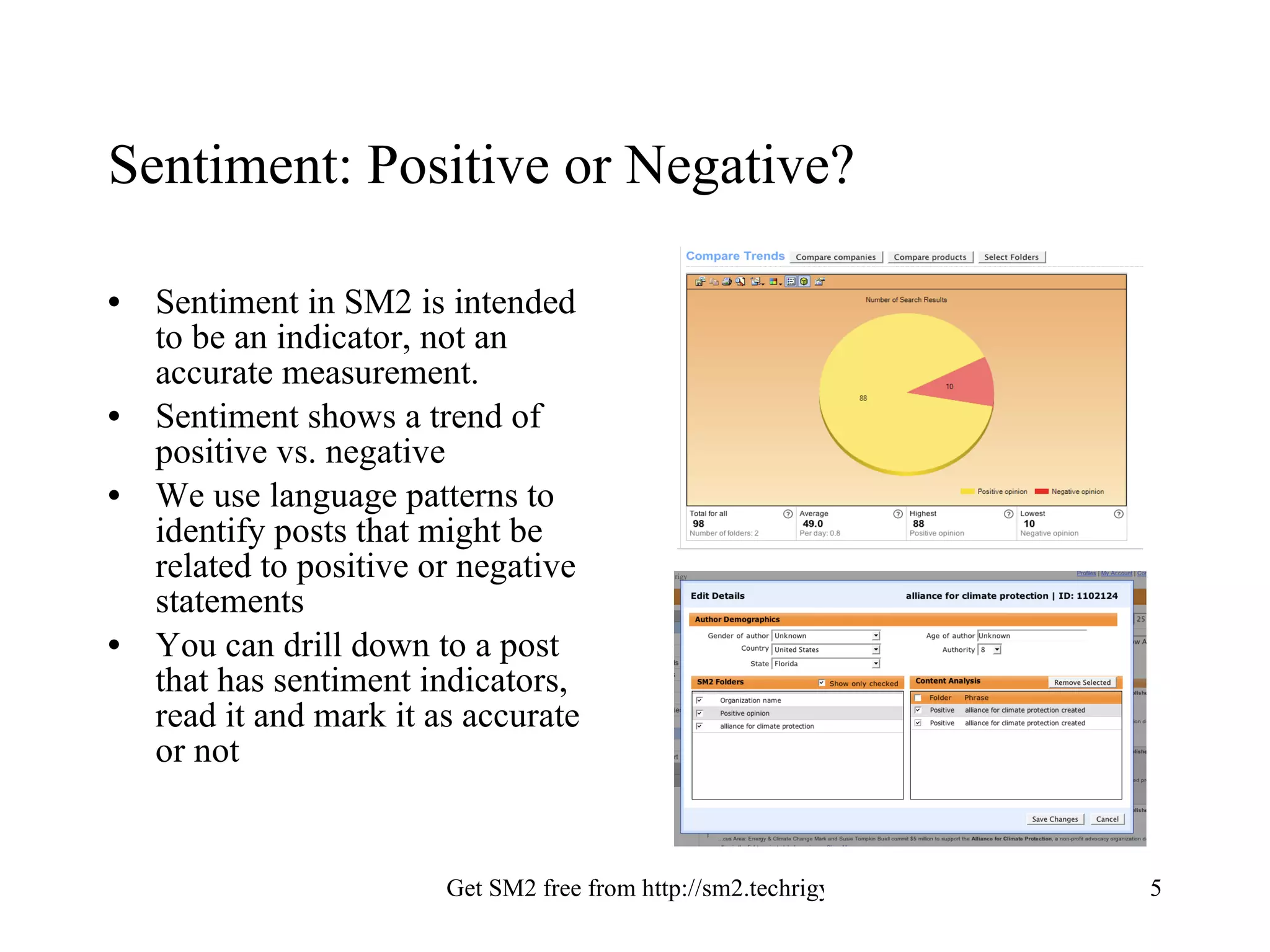 Sentiment: Positive or Negative? Sentiment in SM2 is intended to be an indicator, not an accurate measurement. Sentiment shows a trend of positive vs. negative We use language patterns to identify posts that might be related to positive or negative statements You can drill down to a post that has sentiment indicators, read it and mark it as accurate or not 