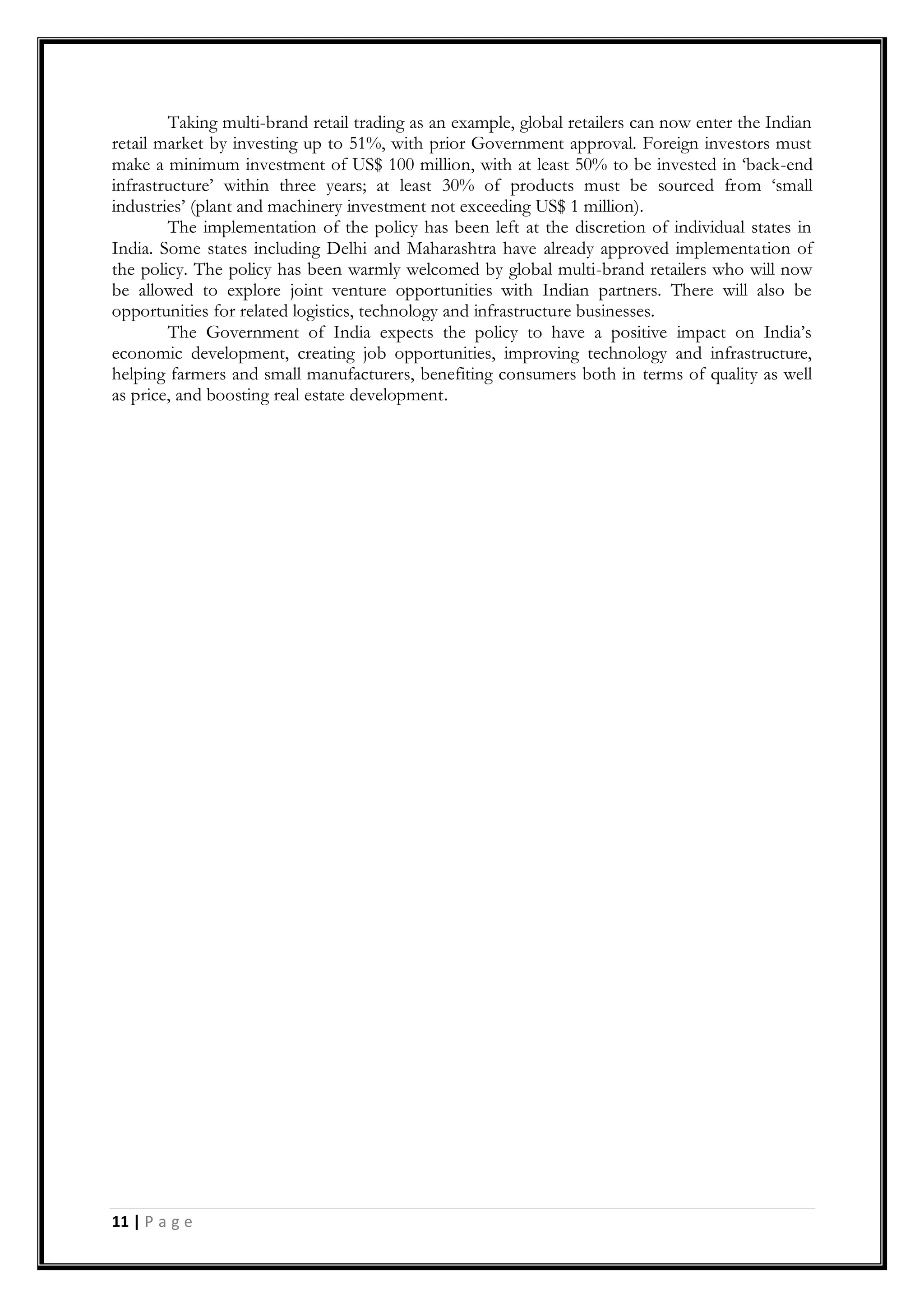 11 | P a g e
Taking multi-brand retail trading as an example, global retailers can now enter the Indian
retail market by investing up to 51%, with prior Government approval. Foreign investors must
make a minimum investment of US$ 100 million, with at least 50% to be invested in „back-end
infrastructure‟ within three years; at least 30% of products must be sourced from „small
industries‟ (plant and machinery investment not exceeding US$ 1 million).
The implementation of the policy has been left at the discretion of individual states in
India. Some states including Delhi and Maharashtra have already approved implementation of
the policy. The policy has been warmly welcomed by global multi-brand retailers who will now
be allowed to explore joint venture opportunities with Indian partners. There will also be
opportunities for related logistics, technology and infrastructure businesses.
The Government of India expects the policy to have a positive impact on India‟s
economic development, creating job opportunities, improving technology and infrastructure,
helping farmers and small manufacturers, benefiting consumers both in terms of quality as well
as price, and boosting real estate development.
 