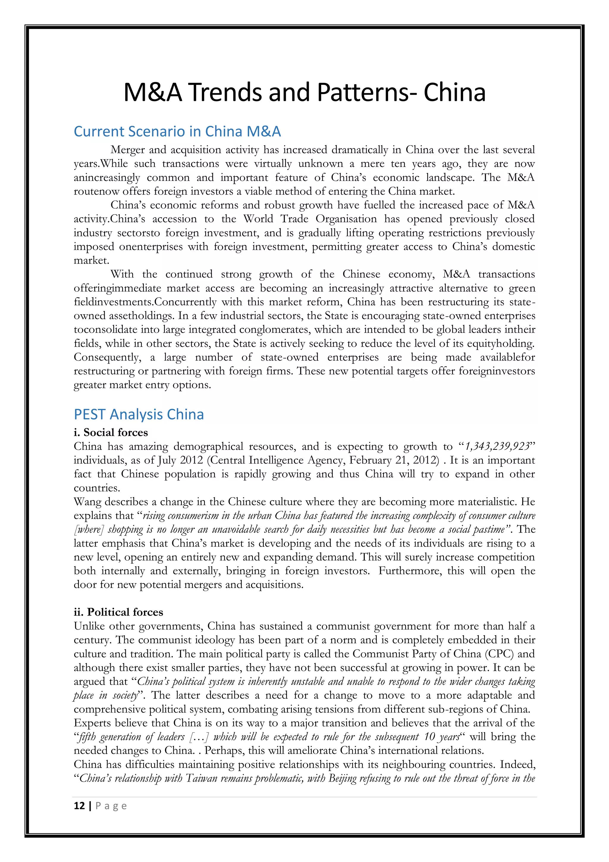 12 | P a g e
M&A Trends and Patterns- China
Current Scenario in China M&A
Merger and acquisition activity has increased dramatically in China over the last several
years.While such transactions were virtually unknown a mere ten years ago, they are now
anincreasingly common and important feature of China‟s economic landscape. The M&A
routenow offers foreign investors a viable method of entering the China market.
China‟s economic reforms and robust growth have fuelled the increased pace of M&A
activity.China‟s accession to the World Trade Organisation has opened previously closed
industry sectorsto foreign investment, and is gradually lifting operating restrictions previously
imposed onenterprises with foreign investment, permitting greater access to China‟s domestic
market.
With the continued strong growth of the Chinese economy, M&A transactions
offeringimmediate market access are becoming an increasingly attractive alternative to green
fieldinvestments.Concurrently with this market reform, China has been restructuring its state-
owned assetholdings. In a few industrial sectors, the State is encouraging state-owned enterprises
toconsolidate into large integrated conglomerates, which are intended to be global leaders intheir
fields, while in other sectors, the State is actively seeking to reduce the level of its equityholding.
Consequently, a large number of state-owned enterprises are being made availablefor
restructuring or partnering with foreign firms. These new potential targets offer foreigninvestors
greater market entry options.
PEST Analysis China
i. Social forces
China has amazing demographical resources, and is expecting to growth to “1,343,239,923”
individuals, as of July 2012 (Central Intelligence Agency, February 21, 2012) . It is an important
fact that Chinese population is rapidly growing and thus China will try to expand in other
countries.
Wang describes a change in the Chinese culture where they are becoming more materialistic. He
explains that “rising consumerism in the urban China has featured the increasing complexity of consumer culture
[where] shopping is no longer an unavoidable search for daily necessities but has become a social pastime”. The
latter emphasis that China‟s market is developing and the needs of its individuals are rising to a
new level, opening an entirely new and expanding demand. This will surely increase competition
both internally and externally, bringing in foreign investors. Furthermore, this will open the
door for new potential mergers and acquisitions.
ii. Political forces
Unlike other governments, China has sustained a communist government for more than half a
century. The communist ideology has been part of a norm and is completely embedded in their
culture and tradition. The main political party is called the Communist Party of China (CPC) and
although there exist smaller parties, they have not been successful at growing in power. It can be
argued that “China’s political system is inherently unstable and unable to respond to the wider changes taking
place in society”. The latter describes a need for a change to move to a more adaptable and
comprehensive political system, combating arising tensions from different sub-regions of China.
Experts believe that China is on its way to a major transition and believes that the arrival of the
“fifth generation of leaders […] which will be expected to rule for the subsequent 10 years“ will bring the
needed changes to China. . Perhaps, this will ameliorate China‟s international relations.
China has difficulties maintaining positive relationships with its neighbouring countries. Indeed,
“China’s relationship with Taiwan remains problematic, with Beijing refusing to rule out the threat of force in the
 