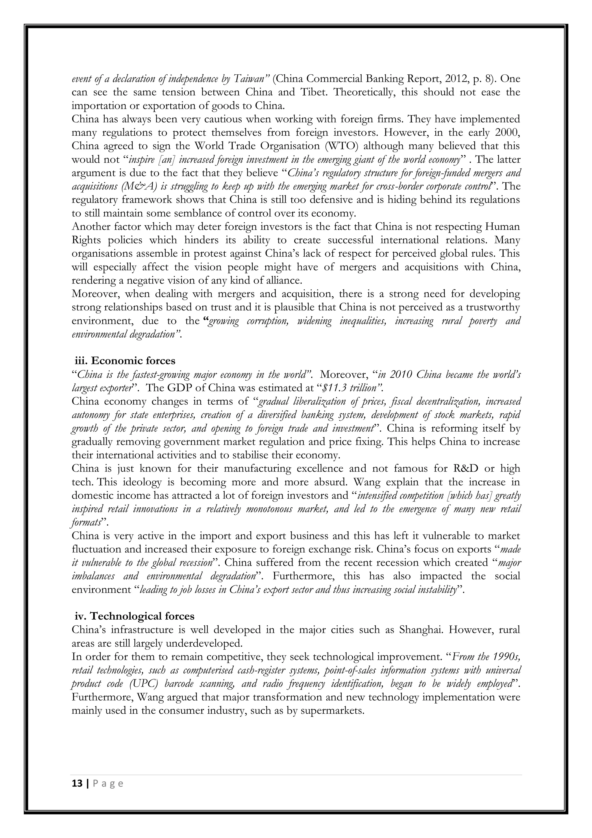 13 | P a g e
event of a declaration of independence by Taiwan” (China Commercial Banking Report, 2012, p. 8). One
can see the same tension between China and Tibet. Theoretically, this should not ease the
importation or exportation of goods to China.
China has always been very cautious when working with foreign firms. They have implemented
many regulations to protect themselves from foreign investors. However, in the early 2000,
China agreed to sign the World Trade Organisation (WTO) although many believed that this
would not “inspire [an] increased foreign investment in the emerging giant of the world economy” . The latter
argument is due to the fact that they believe “China’s regulatory structure for foreign-funded mergers and
acquisitions (M&A) is struggling to keep up with the emerging market for cross-border corporate control”. The
regulatory framework shows that China is still too defensive and is hiding behind its regulations
to still maintain some semblance of control over its economy.
Another factor which may deter foreign investors is the fact that China is not respecting Human
Rights policies which hinders its ability to create successful international relations. Many
organisations assemble in protest against China‟s lack of respect for perceived global rules. This
will especially affect the vision people might have of mergers and acquisitions with China,
rendering a negative vision of any kind of alliance.
Moreover, when dealing with mergers and acquisition, there is a strong need for developing
strong relationships based on trust and it is plausible that China is not perceived as a trustworthy
environment, due to the “growing corruption, widening inequalities, increasing rural poverty and
environmental degradation”.
iii. Economic forces
“China is the fastest-growing major economy in the world”. Moreover, “in 2010 China became the world’s
largest exporter”. The GDP of China was estimated at “$11.3 trillion”.
China economy changes in terms of “gradual liberalization of prices, fiscal decentralization, increased
autonomy for state enterprises, creation of a diversified banking system, development of stock markets, rapid
growth of the private sector, and opening to foreign trade and investment”. China is reforming itself by
gradually removing government market regulation and price fixing. This helps China to increase
their international activities and to stabilise their economy.
China is just known for their manufacturing excellence and not famous for R&D or high
tech. This ideology is becoming more and more absurd. Wang explain that the increase in
domestic income has attracted a lot of foreign investors and “intensified competition [which has] greatly
inspired retail innovations in a relatively monotonous market, and led to the emergence of many new retail
formats”.
China is very active in the import and export business and this has left it vulnerable to market
fluctuation and increased their exposure to foreign exchange risk. China‟s focus on exports “made
it vulnerable to the global recession”. China suffered from the recent recession which created “major
imbalances and environmental degradation”. Furthermore, this has also impacted the social
environment “leading to job losses in China’s export sector and thus increasing social instability”.
iv. Technological forces
China‟s infrastructure is well developed in the major cities such as Shanghai. However, rural
areas are still largely underdeveloped.
In order for them to remain competitive, they seek technological improvement. “From the 1990s,
retail technologies, such as computerised cash-register systems, point-of-sales information systems with universal
product code (UPC) barcode scanning, and radio frequency identification, began to be widely employed”.
Furthermore, Wang argued that major transformation and new technology implementation were
mainly used in the consumer industry, such as by supermarkets.
 