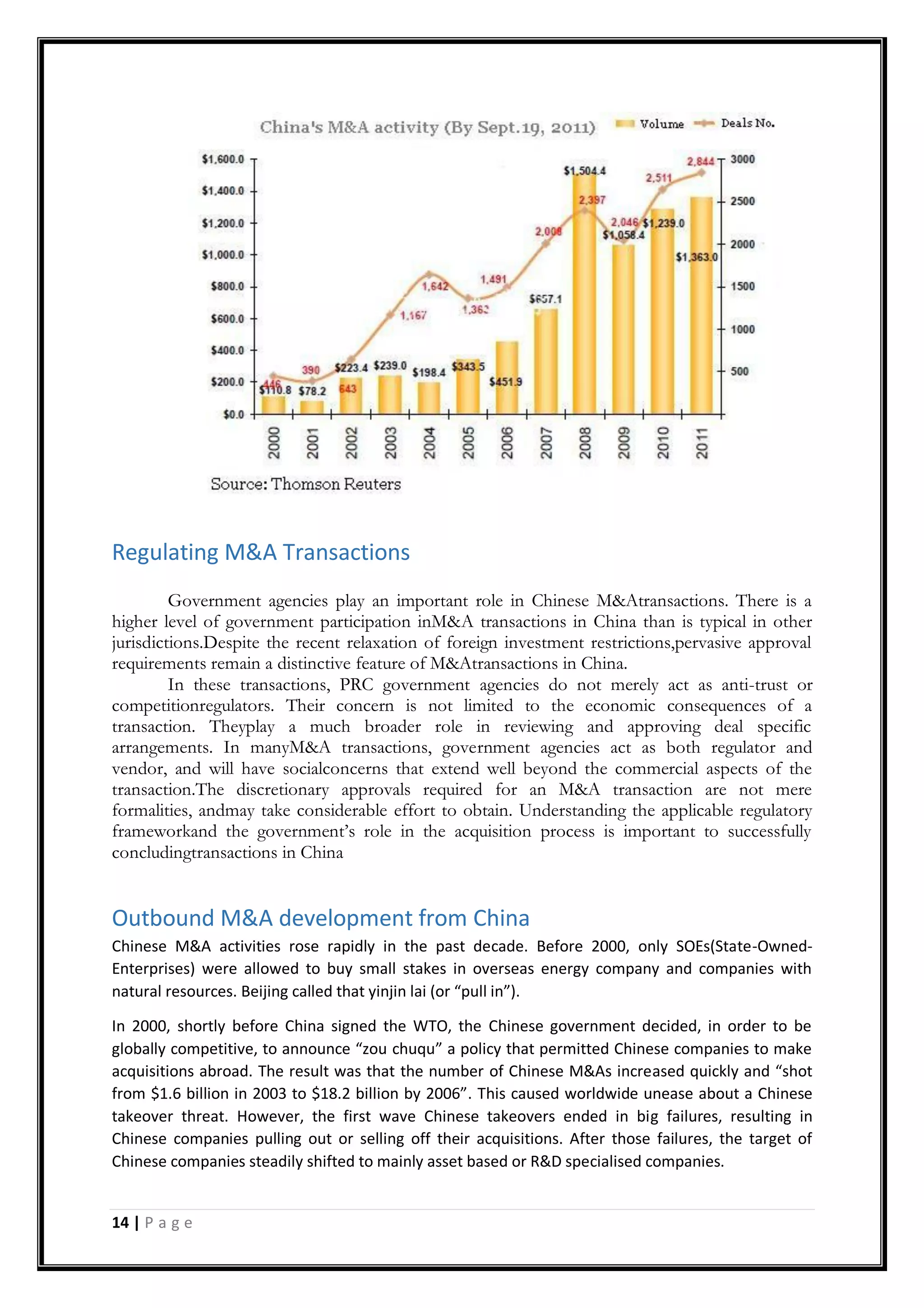 14 | P a g e
Regulating M&A Transactions
Government agencies play an important role in Chinese M&Atransactions. There is a
higher level of government participation inM&A transactions in China than is typical in other
jurisdictions.Despite the recent relaxation of foreign investment restrictions,pervasive approval
requirements remain a distinctive feature of M&Atransactions in China.
In these transactions, PRC government agencies do not merely act as anti-trust or
competitionregulators. Their concern is not limited to the economic consequences of a
transaction. Theyplay a much broader role in reviewing and approving deal specific
arrangements. In manyM&A transactions, government agencies act as both regulator and
vendor, and will have socialconcerns that extend well beyond the commercial aspects of the
transaction.The discretionary approvals required for an M&A transaction are not mere
formalities, andmay take considerable effort to obtain. Understanding the applicable regulatory
frameworkand the government‟s role in the acquisition process is important to successfully
concludingtransactions in China
Outbound M&A development from China
Chinese M&A activities rose rapidly in the past decade. Before 2000, only SOEs(State-Owned-
Enterprises) were allowed to buy small stakes in overseas energy company and companies with
natural resources. Beijing called that yinjin lai (or “pull in”).
In 2000, shortly before China signed the WTO, the Chinese government decided, in order to be
globally competitive, to announce “zou chuqu” a policy that permitted Chinese companies to make
acquisitions abroad. The result was that the number of Chinese M&As increased quickly and “shot
from $1.6 billion in 2003 to $18.2 billion by 2006”. This caused worldwide unease about a Chinese
takeover threat. However, the first wave Chinese takeovers ended in big failures, resulting in
Chinese companies pulling out or selling off their acquisitions. After those failures, the target of
Chinese companies steadily shifted to mainly asset based or R&D specialised companies.
 