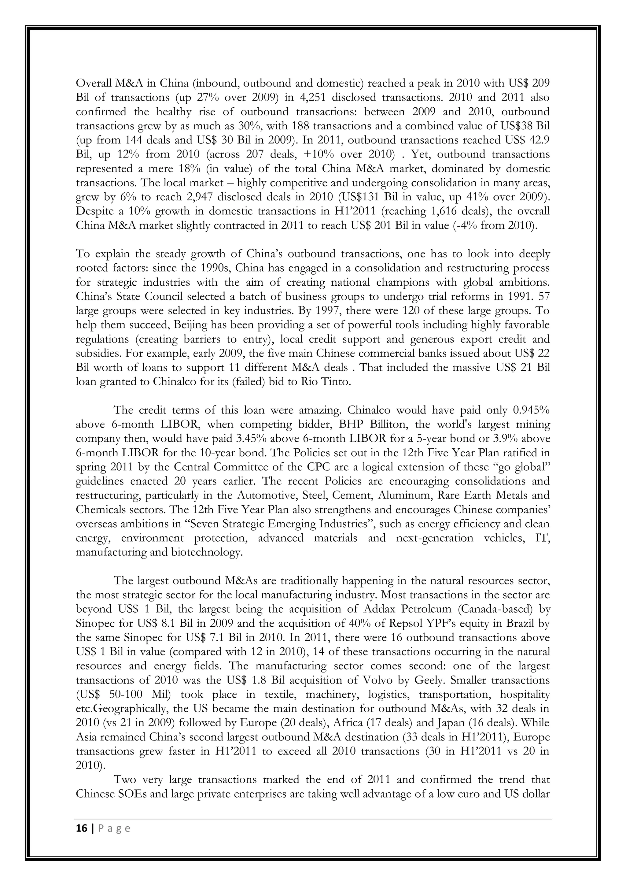 16 | P a g e
Overall M&A in China (inbound, outbound and domestic) reached a peak in 2010 with US$ 209
Bil of transactions (up 27% over 2009) in 4,251 disclosed transactions. 2010 and 2011 also
confirmed the healthy rise of outbound transactions: between 2009 and 2010, outbound
transactions grew by as much as 30%, with 188 transactions and a combined value of US$38 Bil
(up from 144 deals and US$ 30 Bil in 2009). In 2011, outbound transactions reached US$ 42.9
Bil, up 12% from 2010 (across 207 deals, +10% over 2010) . Yet, outbound transactions
represented a mere 18% (in value) of the total China M&A market, dominated by domestic
transactions. The local market – highly competitive and undergoing consolidation in many areas,
grew by 6% to reach 2,947 disclosed deals in 2010 (US$131 Bil in value, up 41% over 2009).
Despite a 10% growth in domestic transactions in H1‟2011 (reaching 1,616 deals), the overall
China M&A market slightly contracted in 2011 to reach US$ 201 Bil in value (-4% from 2010).
To explain the steady growth of China‟s outbound transactions, one has to look into deeply
rooted factors: since the 1990s, China has engaged in a consolidation and restructuring process
for strategic industries with the aim of creating national champions with global ambitions.
China‟s State Council selected a batch of business groups to undergo trial reforms in 1991. 57
large groups were selected in key industries. By 1997, there were 120 of these large groups. To
help them succeed, Beijing has been providing a set of powerful tools including highly favorable
regulations (creating barriers to entry), local credit support and generous export credit and
subsidies. For example, early 2009, the five main Chinese commercial banks issued about US$ 22
Bil worth of loans to support 11 different M&A deals . That included the massive US$ 21 Bil
loan granted to Chinalco for its (failed) bid to Rio Tinto.
The credit terms of this loan were amazing. Chinalco would have paid only 0.945%
above 6-month LIBOR, when competing bidder, BHP Billiton, the world's largest mining
company then, would have paid 3.45% above 6-month LIBOR for a 5-year bond or 3.9% above
6-month LIBOR for the 10-year bond. The Policies set out in the 12th Five Year Plan ratified in
spring 2011 by the Central Committee of the CPC are a logical extension of these “go global”
guidelines enacted 20 years earlier. The recent Policies are encouraging consolidations and
restructuring, particularly in the Automotive, Steel, Cement, Aluminum, Rare Earth Metals and
Chemicals sectors. The 12th Five Year Plan also strengthens and encourages Chinese companies‟
overseas ambitions in “Seven Strategic Emerging Industries”, such as energy efficiency and clean
energy, environment protection, advanced materials and next-generation vehicles, IT,
manufacturing and biotechnology.
The largest outbound M&As are traditionally happening in the natural resources sector,
the most strategic sector for the local manufacturing industry. Most transactions in the sector are
beyond US$ 1 Bil, the largest being the acquisition of Addax Petroleum (Canada-based) by
Sinopec for US$ 8.1 Bil in 2009 and the acquisition of 40% of Repsol YPF‟s equity in Brazil by
the same Sinopec for US$ 7.1 Bil in 2010. In 2011, there were 16 outbound transactions above
US$ 1 Bil in value (compared with 12 in 2010), 14 of these transactions occurring in the natural
resources and energy fields. The manufacturing sector comes second: one of the largest
transactions of 2010 was the US$ 1.8 Bil acquisition of Volvo by Geely. Smaller transactions
(US$ 50-100 Mil) took place in textile, machinery, logistics, transportation, hospitality
etc.Geographically, the US became the main destination for outbound M&As, with 32 deals in
2010 (vs 21 in 2009) followed by Europe (20 deals), Africa (17 deals) and Japan (16 deals). While
Asia remained China‟s second largest outbound M&A destination (33 deals in H1‟2011), Europe
transactions grew faster in H1‟2011 to exceed all 2010 transactions (30 in H1‟2011 vs 20 in
2010).
Two very large transactions marked the end of 2011 and confirmed the trend that
Chinese SOEs and large private enterprises are taking well advantage of a low euro and US dollar
 