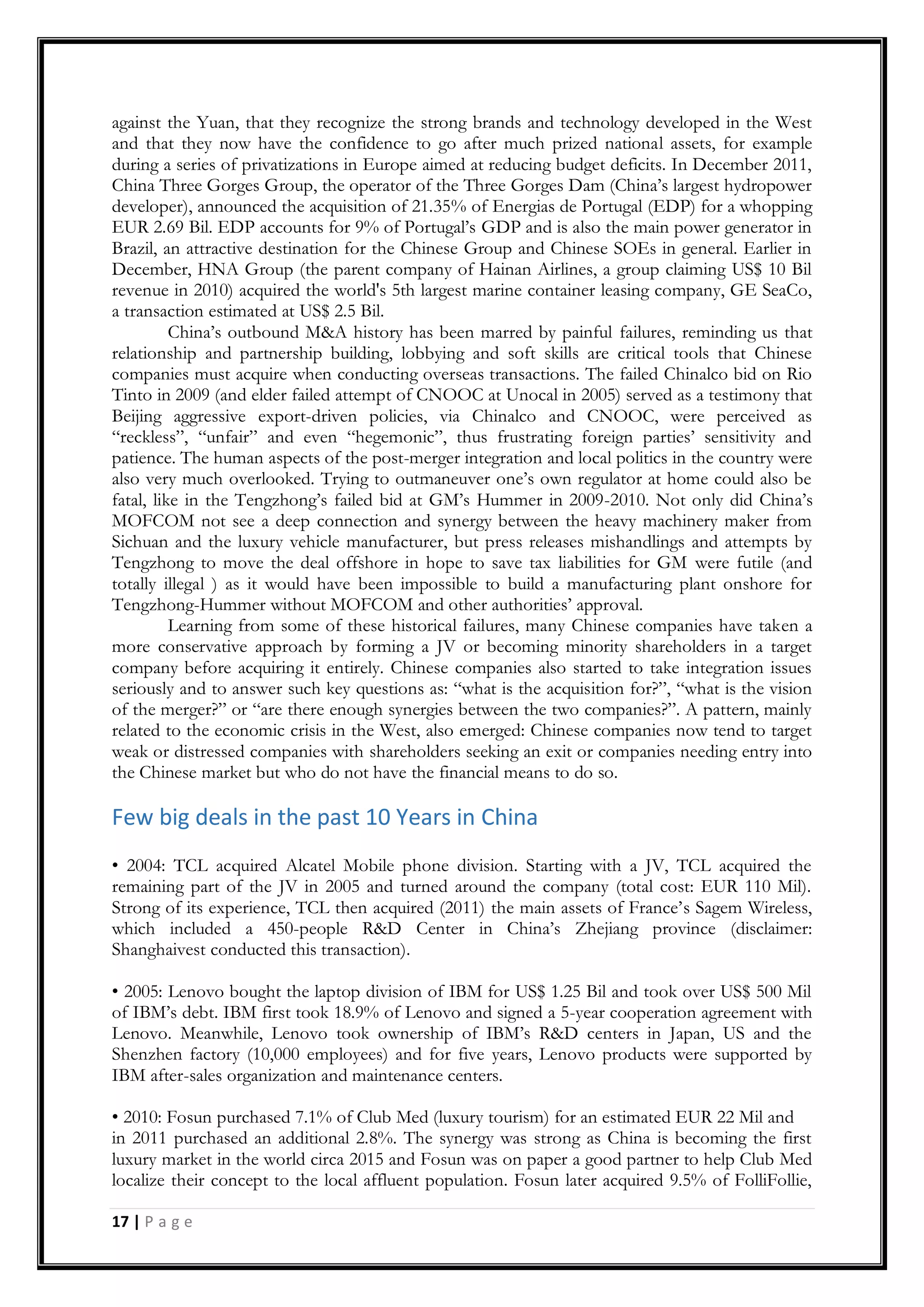 17 | P a g e
against the Yuan, that they recognize the strong brands and technology developed in the West
and that they now have the confidence to go after much prized national assets, for example
during a series of privatizations in Europe aimed at reducing budget deficits. In December 2011,
China Three Gorges Group, the operator of the Three Gorges Dam (China‟s largest hydropower
developer), announced the acquisition of 21.35% of Energias de Portugal (EDP) for a whopping
EUR 2.69 Bil. EDP accounts for 9% of Portugal‟s GDP and is also the main power generator in
Brazil, an attractive destination for the Chinese Group and Chinese SOEs in general. Earlier in
December, HNA Group (the parent company of Hainan Airlines, a group claiming US$ 10 Bil
revenue in 2010) acquired the world's 5th largest marine container leasing company, GE SeaCo,
a transaction estimated at US$ 2.5 Bil.
China‟s outbound M&A history has been marred by painful failures, reminding us that
relationship and partnership building, lobbying and soft skills are critical tools that Chinese
companies must acquire when conducting overseas transactions. The failed Chinalco bid on Rio
Tinto in 2009 (and elder failed attempt of CNOOC at Unocal in 2005) served as a testimony that
Beijing aggressive export-driven policies, via Chinalco and CNOOC, were perceived as
“reckless”, “unfair” and even “hegemonic”, thus frustrating foreign parties‟ sensitivity and
patience. The human aspects of the post-merger integration and local politics in the country were
also very much overlooked. Trying to outmaneuver one‟s own regulator at home could also be
fatal, like in the Tengzhong‟s failed bid at GM‟s Hummer in 2009-2010. Not only did China‟s
MOFCOM not see a deep connection and synergy between the heavy machinery maker from
Sichuan and the luxury vehicle manufacturer, but press releases mishandlings and attempts by
Tengzhong to move the deal offshore in hope to save tax liabilities for GM were futile (and
totally illegal ) as it would have been impossible to build a manufacturing plant onshore for
Tengzhong-Hummer without MOFCOM and other authorities‟ approval.
Learning from some of these historical failures, many Chinese companies have taken a
more conservative approach by forming a JV or becoming minority shareholders in a target
company before acquiring it entirely. Chinese companies also started to take integration issues
seriously and to answer such key questions as: “what is the acquisition for?”, “what is the vision
of the merger?” or “are there enough synergies between the two companies?”. A pattern, mainly
related to the economic crisis in the West, also emerged: Chinese companies now tend to target
weak or distressed companies with shareholders seeking an exit or companies needing entry into
the Chinese market but who do not have the financial means to do so.
Few big deals in the past 10 Years in China
• 2004: TCL acquired Alcatel Mobile phone division. Starting with a JV, TCL acquired the
remaining part of the JV in 2005 and turned around the company (total cost: EUR 110 Mil).
Strong of its experience, TCL then acquired (2011) the main assets of France‟s Sagem Wireless,
which included a 450-people R&D Center in China‟s Zhejiang province (disclaimer:
Shanghaivest conducted this transaction).
• 2005: Lenovo bought the laptop division of IBM for US$ 1.25 Bil and took over US$ 500 Mil
of IBM‟s debt. IBM first took 18.9% of Lenovo and signed a 5-year cooperation agreement with
Lenovo. Meanwhile, Lenovo took ownership of IBM‟s R&D centers in Japan, US and the
Shenzhen factory (10,000 employees) and for five years, Lenovo products were supported by
IBM after-sales organization and maintenance centers.
• 2010: Fosun purchased 7.1% of Club Med (luxury tourism) for an estimated EUR 22 Mil and
in 2011 purchased an additional 2.8%. The synergy was strong as China is becoming the first
luxury market in the world circa 2015 and Fosun was on paper a good partner to help Club Med
localize their concept to the local affluent population. Fosun later acquired 9.5% of FolliFollie,
 