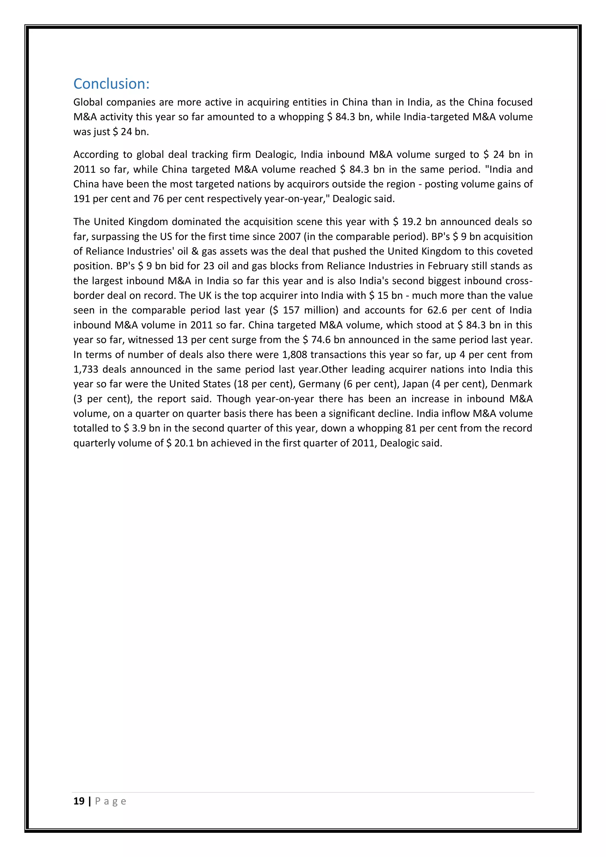 19 | P a g e
Conclusion:
Global companies are more active in acquiring entities in China than in India, as the China focused
M&A activity this year so far amounted to a whopping $ 84.3 bn, while India-targeted M&A volume
was just $ 24 bn.
According to global deal tracking firm Dealogic, India inbound M&A volume surged to $ 24 bn in
2011 so far, while China targeted M&A volume reached $ 84.3 bn in the same period. "India and
China have been the most targeted nations by acquirors outside the region - posting volume gains of
191 per cent and 76 per cent respectively year-on-year," Dealogic said.
The United Kingdom dominated the acquisition scene this year with $ 19.2 bn announced deals so
far, surpassing the US for the first time since 2007 (in the comparable period). BP's $ 9 bn acquisition
of Reliance Industries' oil & gas assets was the deal that pushed the United Kingdom to this coveted
position. BP's $ 9 bn bid for 23 oil and gas blocks from Reliance Industries in February still stands as
the largest inbound M&A in India so far this year and is also India's second biggest inbound cross-
border deal on record. The UK is the top acquirer into India with $ 15 bn - much more than the value
seen in the comparable period last year ($ 157 million) and accounts for 62.6 per cent of India
inbound M&A volume in 2011 so far. China targeted M&A volume, which stood at $ 84.3 bn in this
year so far, witnessed 13 per cent surge from the $ 74.6 bn announced in the same period last year.
In terms of number of deals also there were 1,808 transactions this year so far, up 4 per cent from
1,733 deals announced in the same period last year.Other leading acquirer nations into India this
year so far were the United States (18 per cent), Germany (6 per cent), Japan (4 per cent), Denmark
(3 per cent), the report said. Though year-on-year there has been an increase in inbound M&A
volume, on a quarter on quarter basis there has been a significant decline. India inflow M&A volume
totalled to $ 3.9 bn in the second quarter of this year, down a whopping 81 per cent from the record
quarterly volume of $ 20.1 bn achieved in the first quarter of 2011, Dealogic said.
 