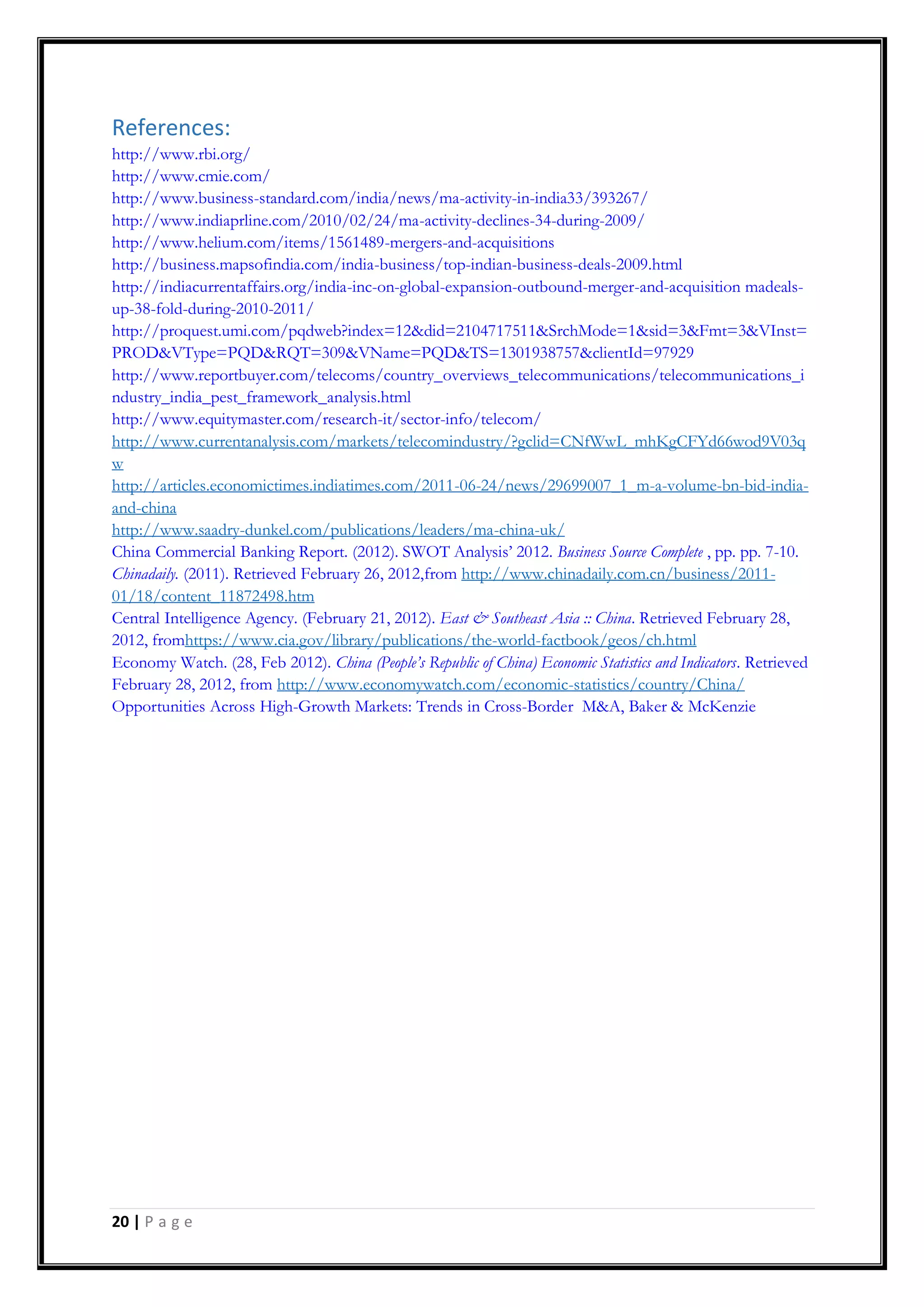 20 | P a g e
References:
http://www.rbi.org/
http://www.cmie.com/
http://www.business-standard.com/india/news/ma-activity-in-india33/393267/
http://www.indiaprline.com/2010/02/24/ma-activity-declines-34-during-2009/
http://www.helium.com/items/1561489-mergers-and-acquisitions
http://business.mapsofindia.com/india-business/top-indian-business-deals-2009.html
http://indiacurrentaffairs.org/india-inc-on-global-expansion-outbound-merger-and-acquisition madeals-
up-38-fold-during-2010-2011/
http://proquest.umi.com/pqdweb?index=12&did=2104717511&SrchMode=1&sid=3&Fmt=3&VInst=
PROD&VType=PQD&RQT=309&VName=PQD&TS=1301938757&clientId=97929
http://www.reportbuyer.com/telecoms/country_overviews_telecommunications/telecommunications_i
ndustry_india_pest_framework_analysis.html
http://www.equitymaster.com/research-it/sector-info/telecom/
http://www.currentanalysis.com/markets/telecomindustry/?gclid=CNfWwL_mhKgCFYd66wod9V03q
w
http://articles.economictimes.indiatimes.com/2011-06-24/news/29699007_1_m-a-volume-bn-bid-india-
and-china
http://www.saadry-dunkel.com/publications/leaders/ma-china-uk/
China Commercial Banking Report. (2012). SWOT Analysis‟ 2012. Business Source Complete , pp. pp. 7-10.
Chinadaily. (2011). Retrieved February 26, 2012,from http://www.chinadaily.com.cn/business/2011-
01/18/content_11872498.htm
Central Intelligence Agency. (February 21, 2012). East & Southeast Asia :: China. Retrieved February 28,
2012, fromhttps://www.cia.gov/library/publications/the-world-factbook/geos/ch.html
Economy Watch. (28, Feb 2012). China (People’s Republic of China) Economic Statistics and Indicators. Retrieved
February 28, 2012, from http://www.economywatch.com/economic-statistics/country/China/
Opportunities Across High-Growth Markets: Trends in Cross-Border M&A, Baker & McKenzie
 