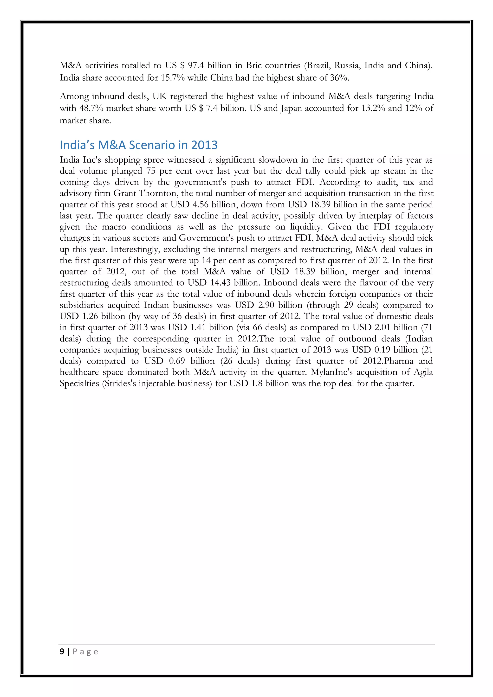 9 | P a g e
M&A activities totalled to US $ 97.4 billion in Bric countries (Brazil, Russia, India and China).
India share accounted for 15.7% while China had the highest share of 36%.
Among inbound deals, UK registered the highest value of inbound M&A deals targeting India
with 48.7% market share worth US $ 7.4 billion. US and Japan accounted for 13.2% and 12% of
market share.
India’s M&A Scenario in 2013
India Inc's shopping spree witnessed a significant slowdown in the first quarter of this year as
deal volume plunged 75 per cent over last year but the deal tally could pick up steam in the
coming days driven by the government's push to attract FDI. According to audit, tax and
advisory firm Grant Thornton, the total number of merger and acquisition transaction in the first
quarter of this year stood at USD 4.56 billion, down from USD 18.39 billion in the same period
last year. The quarter clearly saw decline in deal activity, possibly driven by interplay of factors
given the macro conditions as well as the pressure on liquidity. Given the FDI regulatory
changes in various sectors and Government's push to attract FDI, M&A deal activity should pick
up this year. Interestingly, excluding the internal mergers and restructuring, M&A deal values in
the first quarter of this year were up 14 per cent as compared to first quarter of 2012. In the first
quarter of 2012, out of the total M&A value of USD 18.39 billion, merger and internal
restructuring deals amounted to USD 14.43 billion. Inbound deals were the flavour of the very
first quarter of this year as the total value of inbound deals wherein foreign companies or their
subsidiaries acquired Indian businesses was USD 2.90 billion (through 29 deals) compared to
USD 1.26 billion (by way of 36 deals) in first quarter of 2012. The total value of domestic deals
in first quarter of 2013 was USD 1.41 billion (via 66 deals) as compared to USD 2.01 billion (71
deals) during the corresponding quarter in 2012.The total value of outbound deals (Indian
companies acquiring businesses outside India) in first quarter of 2013 was USD 0.19 billion (21
deals) compared to USD 0.69 billion (26 deals) during first quarter of 2012.Pharma and
healthcare space dominated both M&A activity in the quarter. MylanInc's acquisition of Agila
Specialties (Strides's injectable business) for USD 1.8 billion was the top deal for the quarter.
 