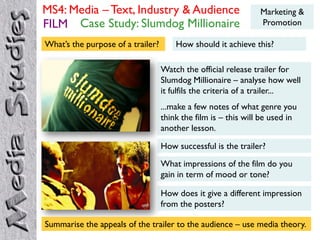 MS4: Media – Text, Industry & Audience                          Marketing &
FILM Case Study: Slumdog Millionaire                            Promotion

What’s the purpose of a trailer?       How should it achieve this?

                                   Watch the official release trailer for
                                   Slumdog Millionaire – analyse how well
                                   it fulfils the criteria of a trailer...
                                   ...make a few notes of what genre you
                                   think the film is – this will be used in
                                   another lesson.

                                   How successful is the trailer?
                                   What impressions of the film do you
                                   gain in term of mood or tone?

                                   How does it give a different impression
                                   from the posters?

Summarise the appeals of the trailer to the audience – use media theory.
 