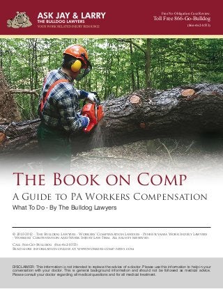 Free No Obligation Case Review.
Toll Free 866-Go-Bulldog
(866-462-8553)
The Book on Comp
A Guide to PA Workers Compensation
What To Do - By The Bulldog Lawyers
© 2010-2012 - The Bulldog Lawyers - Workers’ Compensation Lawyers - Pennsylvania Work Injury Lawyers
- Workers’ Compensation and Work Injury Law Firm. All rights reserved.
Call: 866-Go-Bulldog (866-462-8553)
Read more information online at: www.workers-comp-news.com
DISCLAIMER: This information is not intended to replace the advice of a doctor. Please use this information to help in your
conversation with your doctor. This is general background information and should not be followed as medical advice.
Please consult your doctor regarding all medical questions and for all medical treatment.
 