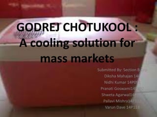GODREJ CHOTUKOOL :
A cooling solution for
mass markets
Submitted By: Section B Grp
Diksha Mahajan 14P
Nidhi Kumar 14P091
Pranati Goswami14P092
Shweta Agarwal14P109
Pallavi Mishra14P112
Varun Dave 14P118
 