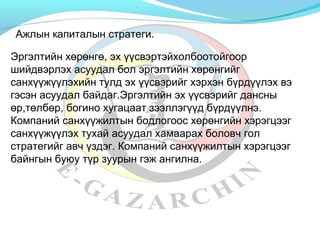 Ажлын капиталын стратеги. 
Эргэлтийн хөрөнгө, эх үүсвэртэйхолбоотойгоор 
шийдвэрлэх асуудал бол эргэлтийн хөрөнгийг 
санхүүжүүлэхийн тулд эх үүсвэрийг хэрхэн бүрдүүлэх вэ 
гэсэн асуудал байдаг.Эргэлтийн эх үүсвэрийг дансны 
өр,төлбөр, богино хугацаат зээллэгүүд бүрдүүлнэ. 
Компаний санхүүжилтын бодлогоос хөрөнгийн хэрэгцээг 
санхүүжүүлэх тухай асуудал хамаарах боловч гол 
стратегийг авч үздэг. Компаний санхүүжилтын хэрэгцээг 
байнгын буюу түр зуурын гэж ангилна. 
 