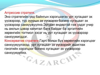 Аггрессив стратеги. 
Энэ стратегийн үед байнгын хэрэгцээгээ урт хугацаат эх 
үүсвэрээр, түр зуурын эх үүсвэрээ богино хугацаат эх 
үүсвэрээр санхүүжүүлнэ.Эрсдэл өндөртэй гэж үздэг учир 
нь ажлын цэвэр капитал бага байдаг ба эргэлтийн 
хөрөнгийн тогтмол хэсэг нь урт хугацаат эх үүсвэрээр 
санхүүжигддэг. 
Консерватив стратеги.Гарч болох бүх хөрөнгийн хэрэгцээг 
санхүүжүүлэхэд урт хугацаат эх үүсвэрийг ашиглах 
гэнэтийн хэрэгцээг богино хугацаат эх үүсвэрээр 
санхүүжүүлнэ. 
 