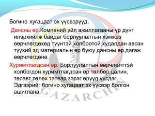 Богино хугацаат эх үүсвэрүүд. 
Дансны өр.Компаний үйл ажиллагааны үр дүнг 
илэрхийлж байдаг борлуулалтын хэмжээ 
өөрчлөгдөхөд түүнтэй холбоотой худалдан авсан 
түүхий эд материалын өр буюу дансны өр дагаж 
өөрчлөгдөнө. 
Хуримтлагдсан өр. Борлуулалтын өөрчлөлттэй 
холбогдон хуримтлагдсан өр төлбөр,цалин, 
төсөвт төлөх татвар зэрэг өрүүд үүсдэг. 
Эдгээрийг богино хугацаат эх үүсвэр болгон 
ашиглана. 
 