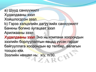аа)) ШШуууудд ссааннххүүүүжжииллтт 
ХХууддааллддаааанныы ззээээлл 
ХХооййшшллооггддссоонн ззээээлл 
bb)) ГГээррээээ ххээллццээллииййнн ддааггуууу ххииййхх ссааннххүүүүжжииллтт 
ББааннккнныы ббооггиинноо ххууггааццаааатт ззээээлл 
ААррииллжжаааанныы ззээээлл 
ХХууддааллддаааанныы ззээээлл ЭЭннээ нньь ккооммппааннии ххооооррооннддыынн 
ззээээллииййнн ббооррллууууллааллттыынн яяввццаадд үүүүссээнн ггааррддаагг 
ббааййггууууллллааггаа ххооооррооннддыынн өөрр ттөөллббөөрр,, ааввллааггыынн 
ттооооццоооо ююмм.. 
ЗЗээээллииййнн ннөөххццөөлл нньь: xx//yy,, nn//3300.. 
 