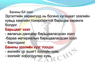 ББааннккнныы ББХХ ззээээлл 
ЭЭррггээллттииййнн ххөөррөөннггүүүүдд нньь ббооггиинноо ххууггааццаааатт ззээээллииййнн 
ххууввььдд ххааммггииййнн ттооххииррооммжжттоойй ббааррььццаааа ххөөррөөннггөө 
ббооллддоогг.. 
ББааррььццаааатт ззээээлл 
-- ааввллааггыынн ддааннссаааарр ббааррььццааааллааггддссаанн ззээээлл 
--ббаарраааа ммааттееррииааллыынн ббааррььццааааллааггддссаанн ззээээлл 
-- ФФааккттооррииннгг 
ББааннккнныы ззээээллииййнн ххүүүүгг ттооооццоохх 
-- жжииллииййнн үүрр аашшииггтт ххүүүүггииййнн ххууввьь 
-- ззээээллииййгг ххооррооггддууууллаахх ххууввьь 
 