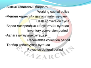 -Ажлын капиталын бодлого – 
Working capital policy 
-Мөнгөн хөрөнгийн шилжилтийн мөчлөг- 
Cash conversion cycle 
-Бараа материалын шилжилтийн хугацаа- 
Inventory conversion period 
-Авлага цуглуулах хугацаа- 
Receivables collection period 
-Төлбөр хойшлуулах хугацаа- 
Payables defferal period 
 