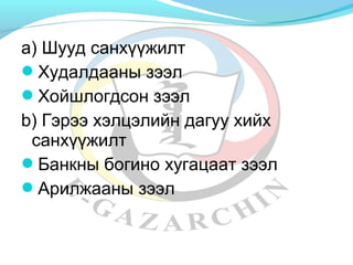а) Шууд санхүүжилт 
Худалдааны зээл 
Хойшлогдсон зээл 
b) Гэрээ хэлцэлийн дагуу хийх 
санхүүжилт 
Банкны богино хугацаат зээл 
Арилжааны зээл 
 