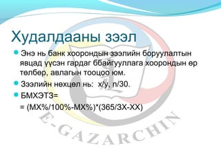 Худалдааны зээл 
Энэ нь банк хоорондын зээлийн боруулалтын 
явцад үүсэн гардаг ббайгууллага хоорондын өр 
төлбөр, авлагын тооцоо юм. 
Зээлийн нөхцөл нь: x/y, n/30. 
БМХЭТЗ= 
= (МХ%/100%-МХ%)*(365/ЗХ-ХХ) 
 