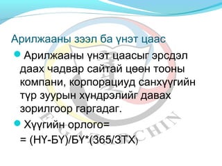 Арилжааны зээл ба үнэт цаас 
Арилжааны үнэт цаасыг эрсдэл 
даах чадвар сайтай цөөн тооны 
компани, корпорациуд санхүүгийн 
түр зуурын хүндрэлийг давах 
зорилгоор гаргадаг. 
Хүүгийн орлого= 
= (НҮ-БҮ)/БҮ*(365/ЗТХ) 
 