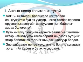 1. Ажлын цэвэр капиталын тухай 
ААНБ-ын тайлан балансаас нэг талаас 
санхүүжүүлж буй эх үүсвэр, нөгөө талаас хөрөнгө 
оруулалт,хөрөнгийн зарцуулалт- ын байдлыг 
харах боломжтой. 
Хувь нийлүүлэгчдийн хөрөнгө баялагийг хамгийн 
ихээр нэмэгдүүлэх гэсэн зорилт нь дээрх бүтцийг 
ямар байлгах вэ гэдгийг шийдэх шалгуур болдог. 
Энэ шийдвэрт нөлөө үзүүлэгч нь богино хугацаат 
эргэлтийн хөрөнгө ба эх үүсвэр юм. 
 