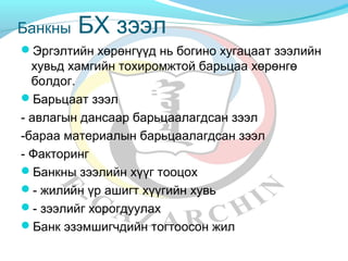 Банкны БХ зээл 
Эргэлтийн хөрөнгүүд нь богино хугацаат зээлийн 
хувьд хамгийн тохиромжтой барьцаа хөрөнгө 
болдог. 
Барьцаат зээл 
- авлагын дансаар барьцаалагдсан зээл 
-бараа материалын барьцаалагдсан зээл 
- Факторинг 
Банкны зээлийн хүүг тооцох 
- жилийн үр ашигт хүүгийн хувь 
- зээлийг хорогдуулах 
Банк эзэмшигчдийн тогтоосон жил 
 