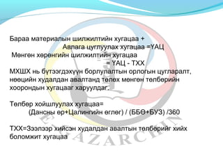 Бараа материалын шилжилтийн хугацаа + 
Авлага цуглуулах хугацаа =ҮАЦ 
Мөнгөн хөрөнгийн шилжилтийн хугацаа 
= ҮАЦ - ТХХ 
МХШХ нь бүтээгдэхүүн борлулалтын орлогын цугларалт, 
нөөцийн худалдан авалтанд төлөх мөнгөн төлбөрийн 
хоорондын хугацааг харуулдаг. 
Төлбөр хойшлуулах хугацаа= 
(Дансны өр+Цалингийн өглөг) / (ББӨ+БУЗ) /360 
ТХХ=Зээлээр хийсэн худалдан авалтын төлбөрийг хийх 
боломжит хугацаа 
 