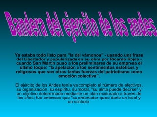 Ya estaba todo listo para "la del vámonos" - usando una frase 
del Libertador y popularizada en su obra por Ricardo Rojas - 
cuando San Martín puso a los preliminares de su empresa el 
último toque: "la apelación a los sentimientos estéticos y 
religiosos que son otras tantas fuerzas del patriotismo como 
emoción colectiva". 
El ejército de los Andes tenía ya completo el número de efectivos, 
su organización, su espíritu, su moral, "su alma puede decirse" y 
un objetivo determinado mediante un plan madurado a través de 
los años; fue entonces que "su ordenador quiso darle un ideal y 
un símbolo 
 