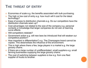 THE THREAT OF ENTRY
 Economies of scale e.g. the benefits associated with bulk purchasing.
 The high or low cost of entry e.g. how much will it cost for the latest
technology?
 Ease of access to distribution channels e.g. Do our competitors have the
distribution channels sewn up?
 Cost advantages not related to the size of the company e.g. personal
contacts or knowledge that larger companies do not own or learning
curve effects.
 Will competitors retaliate?
 Government action e.g. will new laws be introduced that will weaken our
competitive position?
 How important is differentiation? e.g. The Champagne brand cannot be
copied. This desensitises the influence of the environment.
 This is high where there a few, large players in a market e.g. the large
grocery chains.
 If there are a large number of undifferentiated, small suppliers e.g. small
farming businesses supplying the large grocery chains.
 The cost of switching between suppliers is low e.g. from one fleet
supplier of trucks to another.
 