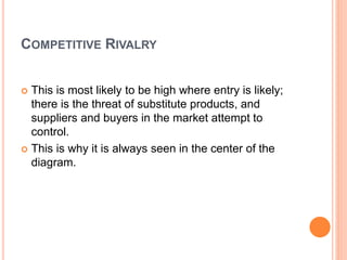 COMPETITIVE RIVALRY
 This is most likely to be high where entry is likely;
there is the threat of substitute products, and
suppliers and buyers in the market attempt to
control.
 This is why it is always seen in the center of the
diagram.
 
