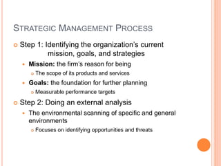 STRATEGIC MANAGEMENT PROCESS
 Step 1: Identifying the organization’s current
mission, goals, and strategies
 Mission: the firm’s reason for being
 The scope of its products and services
 Goals: the foundation for further planning
 Measurable performance targets
 Step 2: Doing an external analysis
 The environmental scanning of specific and general
environments
 Focuses on identifying opportunities and threats
 