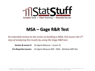 Section & Lesson #:
Pre-Requisite Lessons:
Complex Tools + Clear Teaching = Powerful Results
MSA – Gage R&R Test
Six Sigma-Measure – Lesson 31
An extended review on the series on building a MSA, this covers the 3rd
step of analyzing the results by using the Gage R&R test.
Six Sigma-Measure #30 – MSA – Attribute ARR Test
Copyright © 2011-2019 by Matthew J. Hansen. All Rights Reserved. No part of this publication may be reproduced, stored in a retrieval system, or transmitted by any means
(electronic, mechanical, photographic, photocopying, recording or otherwise) without prior permission in writing by the author and/or publisher.
 
