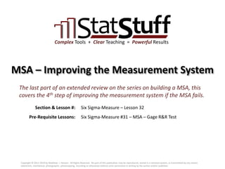 Section & Lesson #:
Pre-Requisite Lessons:
Complex Tools + Clear Teaching = Powerful Results
MSA – Improving the Measurement System
Six Sigma-Measure – Lesson 32
The last part of an extended review on the series on building a MSA, this
covers the 4th step of improving the measurement system if the MSA fails.
Six Sigma-Measure #31 – MSA – Gage R&R Test
Copyright © 2011-2019 by Matthew J. Hansen. All Rights Reserved. No part of this publication may be reproduced, stored in a retrieval system, or transmitted by any means
(electronic, mechanical, photographic, photocopying, recording or otherwise) without prior permission in writing by the author and/or publisher.
 