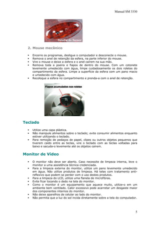 Manual SM 3330
2. Mouse mecânico
Encerre os programas, desligue o computador e desconecte o mouse.
Remova o anel de retenção da esfera, na parte inferior do mouse.
Vire o mouse e deixe a esfera e o anel caírem na sua mão.
Remova toda a poeira e fiapos de dentro do mouse. Com um cotonete
levemente umedecido com água, limpe cuidadosamente os dois roletes do
compartimento da esfera. Limpe a superfície da esfera com um pano macio
e umedecido com água.
Recoloque a esfera no compartimento e prenda-a com o anel de retenção.
Teclado
Utilize uma capa plástica.
Não manipule alimentos sobre o teclado; evite consumir alimentos enquanto
estiver utilizando o teclado.
Para remoção de pedaços de papel, clipes ou outros objetos pequenos que
tiverem caído entre as teclas, vire o teclado com as teclas voltadas para
baixo e sacuda-o levemente até os objetos caírem.
Monitor de Vídeo
O monitor não deve ser aberto. Caso necessite de limpeza interna, leve o
monitor a uma assistência técnica credenciada.
Para a limpeza externa do monitor, utilize um pano levemente umedecido
em água. Não utilize produtos de limpeza. Há telas com tratamento anti-
reflexivo que podem se perder com o uso destes produtos.
Para a limpeza do LCD, utilize uma flanela de microfibras.
Evite ficar tocando o dedo na tela do monitor.
Como o monitor é um equipamento que aquece muito, utilize-o em um
ambiente bem ventilado. Calor excessivo pode acarretar um desgaste maior
dos componentes internos do monitor.
Não deixe aparelhos de celular ao lado do monitor.
Não permita que a luz do sol incida diretamente sobre a tela do computador.
5
 