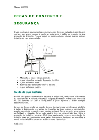 Manual SM 3330
D I C A S D E C O N F O R T O E
S E G U R A N Ç A
O uso contínuo de equipamentos ou instrumentos deve ser efetuado de acordo com
normas que visam manter o conforto, segurança e saúde do usuário no seu
ambiente de trabalho. Procure seguir as recomendações abaixo quando estiver
trabalhando com o computador.
Mantenha as mãos e pés em conforto.
Ajuste o ângulo e a posição do monitor de vídeo.
Ajuste a altura da mesa.
Sente-se ereto e mantenha uma boa postura.
Ajuste a altura da cadeira.
Cuide de sua postura
Manter uma postura confortável e saudável é importante, esteja você trabalhando
ou se divertindo. A postura pode afetar sua produtividade de forma geral, influência
no seu conforto ao usar o computador e pode ajudá-lo a evitar doenças
osteomusculares.
Lembre-se de que mudar de posição durante tarefas longas também pode ajudá-lo
a evitar o desconforto e a fadiga. Ao trabalhar ou jogar usando o computador,
adapte o ambiente e organize seus equipamentos de forma a manter uma postura
confortável e relaxada. Como cada usuário tem um determinado tipo físico e
ambiente de trabalho, torna-se difícil dizer exatamente como a sua estação de
trabalho deve ser configurada para evitar desconforto. Contudo, as sugestões a
seguir podem ajudá-lo a criar um ambiente mais confortável.
Cadeira
6
 