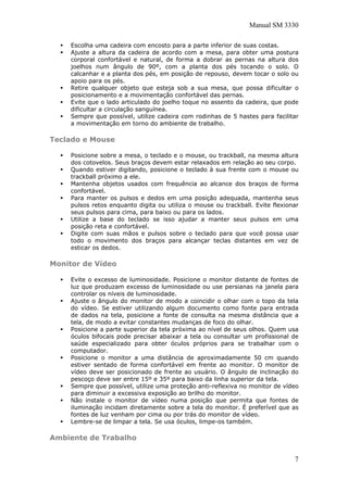 Manual SM 3330
Escolha uma cadeira com encosto para a parte inferior de suas costas.
Ajuste a altura da cadeira de acordo com a mesa, para obter uma postura
corporal confortável e natural, de forma a dobrar as pernas na altura dos
joelhos num ângulo de 90º, com a planta dos pés tocando o solo. O
calcanhar e a planta dos pés, em posição de repouso, devem tocar o solo ou
apoio para os pés.
Retire qualquer objeto que esteja sob a sua mesa, que possa dificultar o
posicionamento e a movimentação confortável das pernas.
Evite que o lado articulado do joelho toque no assento da cadeira, que pode
dificultar a circulação sanguínea.
Sempre que possível, utilize cadeira com rodinhas de 5 hastes para facilitar
a movimentação em torno do ambiente de trabalho.
Teclado e Mouse
Posicione sobre a mesa, o teclado e o mouse, ou trackball, na mesma altura
dos cotovelos. Seus braços devem estar relaxados em relação ao seu corpo.
Quando estiver digitando, posicione o teclado à sua frente com o mouse ou
trackball próximo a ele.
Mantenha objetos usados com frequência ao alcance dos braços de forma
confortável.
Para manter os pulsos e dedos em uma posição adequada, mantenha seus
pulsos retos enquanto digita ou utiliza o mouse ou trackball. Evite flexionar
seus pulsos para cima, para baixo ou para os lados.
Utilize a base do teclado se isso ajudar a manter seus pulsos em uma
posição reta e confortável.
Digite com suas mãos e pulsos sobre o teclado para que você possa usar
todo o movimento dos braços para alcançar teclas distantes em vez de
esticar os dedos.
Monitor de Vídeo
Evite o excesso de luminosidade. Posicione o monitor distante de fontes de
luz que produzam excesso de luminosidade ou use persianas na janela para
controlar os níveis de luminosidade.
Ajuste o ângulo do monitor de modo a coincidir o olhar com o topo da tela
do vídeo. Se estiver utilizando algum documento como fonte para entrada
de dados na tela, posicione a fonte de consulta na mesma distância que a
tela, de modo a evitar constantes mudanças de foco do olhar.
Posicione a parte superior da tela próxima ao nível de seus olhos. Quem usa
óculos bifocais pode precisar abaixar a tela ou consultar um profissional de
saúde especializado para obter óculos próprios para se trabalhar com o
computador.
Posicione o monitor a uma distância de aproximadamente 50 cm quando
estiver sentado de forma confortável em frente ao monitor. O monitor de
vídeo deve ser posicionado de frente ao usuário. O ângulo de inclinação do
pescoço deve ser entre 15º e 35º para baixo da linha superior da tela.
Sempre que possível, utilize uma proteção anti-reflexiva no monitor de vídeo
para diminuir a excessiva exposição ao brilho do monitor.
Não instale o monitor de vídeo numa posição que permita que fontes de
iluminação incidam diretamente sobre a tela do monitor. É preferível que as
fontes de luz venham por cima ou por trás do monitor de vídeo.
Lembre-se de limpar a tela. Se usa óculos, limpe-os também.
Ambiente de Trabalho
7
 