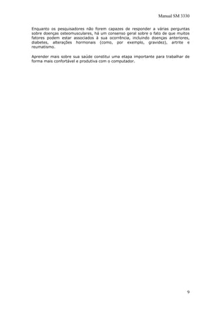 Manual SM 3330
Enquanto os pesquisadores não forem capazes de responder a várias perguntas
sobre doenças osteomusculares, há um consenso geral sobre o fato de que muitos
fatores podem estar associados à sua ocorrência, incluindo doenças anteriores,
diabetes, alterações hormonais (como, por exemplo, gravidez), artrite e
reumatismo.
Aprender mais sobre sua saúde constitui uma etapa importante para trabalhar de
forma mais confortável e produtiva com o computador.
9
 