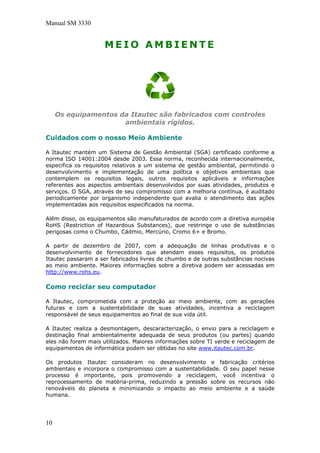 Manual SM 3330
M E I O A M B I E N T E
Os equipamentos da Itautec são fabricados com controles
ambientais rígidos.
Cuidados com o nosso Meio Ambiente
A Itautec mantém um Sistema de Gestão Ambiental (SGA) certificado conforme a
norma ISO 14001:2004 desde 2003. Essa norma, reconhecida internacionalmente,
especifica os requisitos relativos a um sistema de gestão ambiental, permitindo o
desenvolvimento e implementação de uma política e objetivos ambientais que
contemplem os requisitos legais, outros requisitos aplicáveis e informações
referentes aos aspectos ambientais desenvolvidos por suas atividades, produtos e
serviços. O SGA, através de seu compromisso com a melhoria contínua, é auditado
periodicamente por organismo independente que avalia o atendimento das ações
implementadas aos requisitos especificados na norma.
Além disso, os equipamentos são manufaturados de acordo com a diretiva européia
RoHS (Restriction of Hazardous Substances), que restringe o uso de substâncias
perigosas como o Chumbo, Cádmio, Mercúrio, Cromo 6+ e Bromo.
A partir de dezembro de 2007, com a adequação de linhas produtivas e o
desenvolvimento de fornecedores que atendam esses requisitos, os produtos
Itautec passaram a ser fabricados livres de chumbo e de outras substâncias nocivas
ao meio ambiente. Maiores informações sobre a diretiva podem ser acessadas em
http://www.rohs.eu.
Como reciclar seu computador
A Itautec, comprometida com a proteção ao meio ambiente, com as gerações
futuras e com a sustentabilidade de suas atividades, incentiva a reciclagem
responsável de seus equipamentos ao final de sua vida útil.
A Itautec realiza a desmontagem, descaracterização, o envio para a reciclagem e
destinação final ambientalmente adequada de seus produtos (ou partes) quando
eles não forem mais utilizados. Maiores informações sobre TI verde e reciclagem de
equipamentos de informática podem ser obtidas no site www.itautec.com.br.
Os produtos Itautec consideram no desenvolvimento e fabricação critérios
ambientais e incorpora o compromisso com a sustentabilidade. O seu papel nesse
processo é importante, pois promovendo a reciclagem, você incentiva o
reprocessamento de matéria-prima, reduzindo a pressão sobre os recursos não
renováveis do planeta e minimizando o impacto ao meio ambiente e a saúde
humana.
10
 