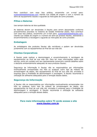 Manual SM 3330
Para contribuir com essa boa prática, encaminhe um e-mail para:
sustentabilidade@itautec.com citando sua cidade de origem e com o número de
série do equipamento Itautec e aguarde as instruções de como proceder.
Pilhas e Baterias
Use sempre baterias de boa qualidade.
As baterias devem ser devolvidas à Itautec para serem descartadas conforme
procedimentos previstos no Sistema de Gestão Ambiental (SGA). Para contribuir
com essa boa prática, encaminhe um e-mail para: sustentabilidade@itautec.com,
citando sua cidade de origem e o número de série do produto Itautec, solicitando o
encaminhamento à reciclagem e aguarde as instruções de como proceder.
Embalagem
As embalagens dos produtos Itautec são recicláveis e podem ser devolvidas
juntamente com os equipamentos ao final de sua vida útil.
Clientes Corporativos
A Itautec pode realizar a desmontagem e encaminhamento à reciclagem de
equipamentos ao final de sua vida útil. Para ter mais informações sobre esse
serviço, entre em contato com seu representante comercial e solicite detalhes sobre
o descarte ambientalmente adequado de seus produtos Itautec.
Segurança da Informação A Itautec não se responsabiliza por informações
eventualmente armazenadas nos HDs ou qualquer outro tipo de módulo de
armazenagem de dados, dos equipamentos ao final de sua vida útil, enviados à
empresa para a finalidade de desmontagem e reciclagem. A Itautec recomenda a
utilização de softwares adequados para a remoção desses dados.
Segurança da Informação
A Itautec não se responsabiliza por informações eventualmente armazenadas nos
HDs ou qualquer outro tipo de módulo de armazenagem de dados, dos
equipamentos ao final de sua vida útil, enviados à empresa para a finalidade de
desmontagem e reciclagem. A Itautec recomenda a utilização de softwares
adequados para a remoção desses dados.
Para mais informações sobre TI verde acesse o site
www.itautec.com.br
11
 