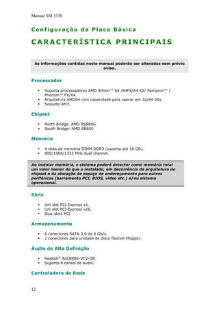 Manual SM 3330
Configuração da Placa Básica
C A R A C T E R Í S T I C A P R I N C I P A I S
As informações contidas neste manual poderão ser alteradas sem prévio
aviso.
Processador
Suporta processadores AMD Athlon™ 64 /64FX/64 X2/ Sempron™ /
Phenom™ FX/X4.
Arquitetura AMD64 com capacidade para operar em 32/64 bits.
Soquete AM3.
Chipset
North Bridge: AMD RS880G
South Bridge: AMD SB850
Memória
4 slots de memória DIMM DDR3 (suporta até 16 GB).
800/1066/1333 MHz dual channel.
Ao instalar memória, o sistema poderá detectar como memória total
um valor menor do que o instalado, em decorrência da arquitetura do
chipset e da alocação de espaço de endereçamento para outros
periféricos (barramento PCI, BIOS, vídeo etc.) e/ou sistema
operacional.
Slots
Um slot PCI Express x1.
Um slot PCI Express x16.
Dois slots PCI.
Armazenamento
6 conectores SATA 3.0 de 6 Gb/s.
2 conectores para unidade de disco flexível (floppy).
Áudio de Alta Definição
Realtek®
ALC888S-VC2-GR
Suporta 8 canais de áudio.
Controladora de Rede
12
 