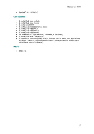 Manual SM 3330
Realtek®
8111DP PCI-E
Conectores
1 porta PS/2 para teclado
1 porta PS/2 para mouse
1 porta serial COM
1 porta paralela (opcional via cabo)
1 porta para vídeo VGA
1 porta para vídeo DVI-D
1 porta para vídeo HDMI
14 portas USB 2.0 (6 traseiras, 2 frontais, 6 opcionais)
1 porta para rede LAN (RJ-45)
6 conectores de áudio (jack): line in, line out, mic in, saída para alto-falante
surround (traseiro), saída para alto-falante central/subwoofer e saída para
alto-falante surround (lateral).
BIOS
SPI 8 Mb
13
 