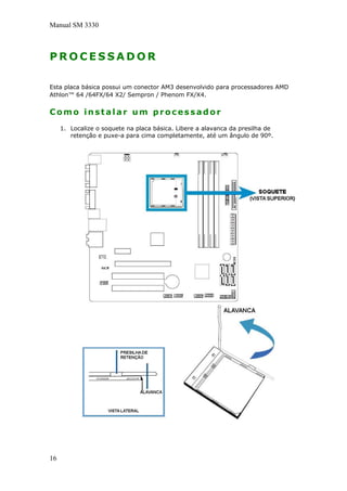 Manual SM 3330
P R O C E S S A D O R
Esta placa básica possui um conector AM3 desenvolvido para processadores AMD
Athlon™ 64 /64FX/64 X2/ Sempron / Phenom FX/X4.
Como instalar um processador
1. Localize o soquete na placa básica. Libere a alavanca da presilha de
retenção e puxe-a para cima completamente, até um ângulo de 90º.
16
 