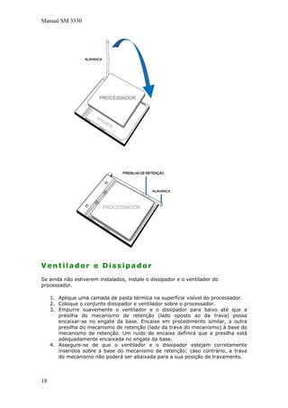 Manual SM 3330
Ventilador e Dissipador
Se ainda não estiverem instalados, instale o dissipador e o ventilador do
processador.
1. Aplique uma camada de pasta térmica na superfície visível do processador.
2. Coloque o conjunto dissipador e ventilador sobre o processador.
3. Empurre suavemente o ventilador e o dissipador para baixo até que a
presilha do mecanismo de retenção (lado oposto ao da trava) possa
encaixar-se no engate da base. Encaixe em procedimento similar, a outra
presilha do mecanismo de retenção (lado da trava do mecanismo) à base do
mecanismo de retenção. Um ruído de encaixe definirá que a presilha está
adequadamente encaixada no engate da base.
4. Assegure-se de que o ventilador e o dissipador estejam corretamente
inseridos sobre a base do mecanismo de retenção; caso contrário, a trava
do mecanismo não poderá ser abaixada para a sua posição de travamento.
18
 